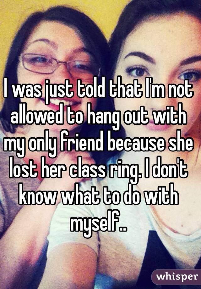 I was just told that I'm not allowed to hang out with my only friend because she lost her class ring. I don't know what to do with myself.. 
