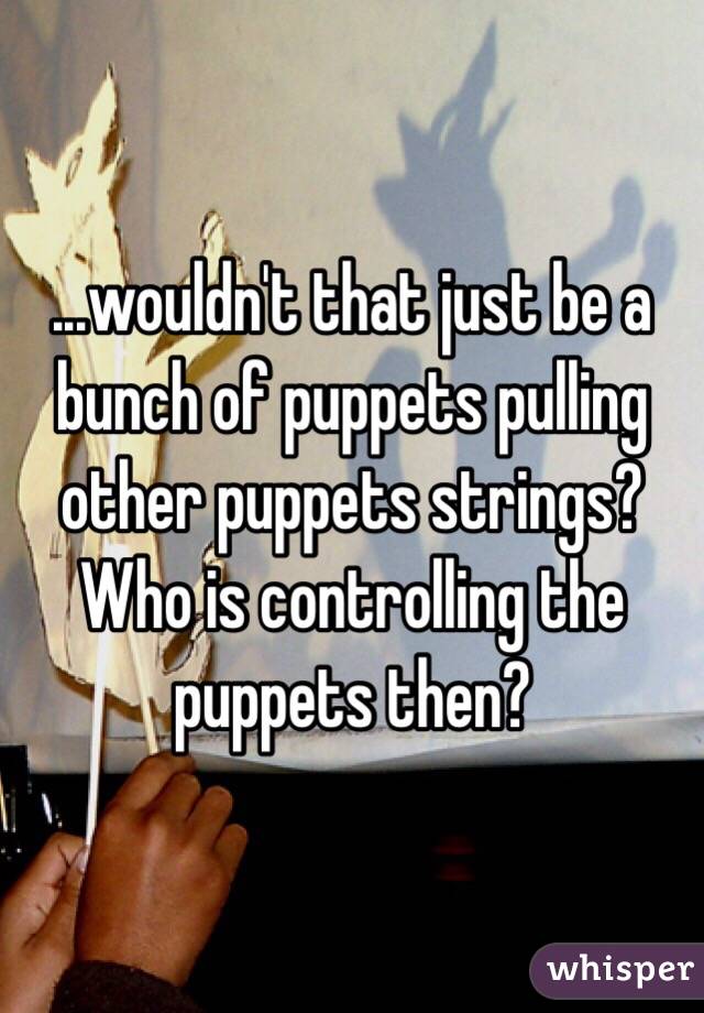 ...wouldn't that just be a bunch of puppets pulling other puppets strings? Who is controlling the puppets then?
