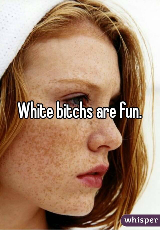White bitchs are fun.