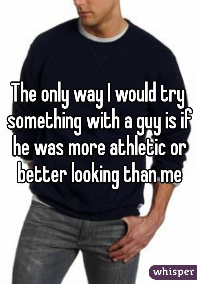 The only way I would try something with a guy is if he was more athletic or better looking than me