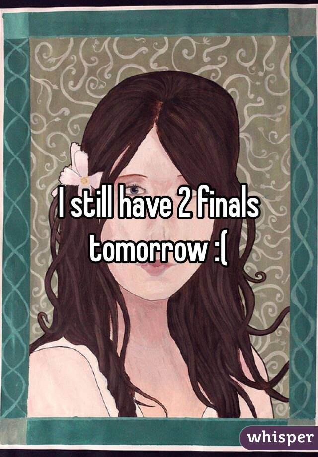 I still have 2 finals tomorrow :(