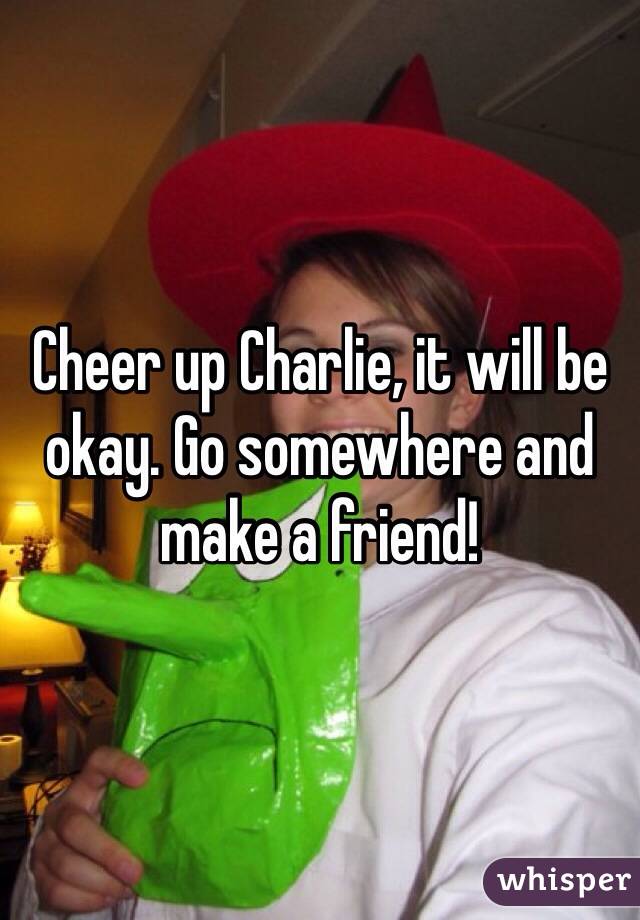 Cheer up Charlie, it will be okay. Go somewhere and make a friend! 