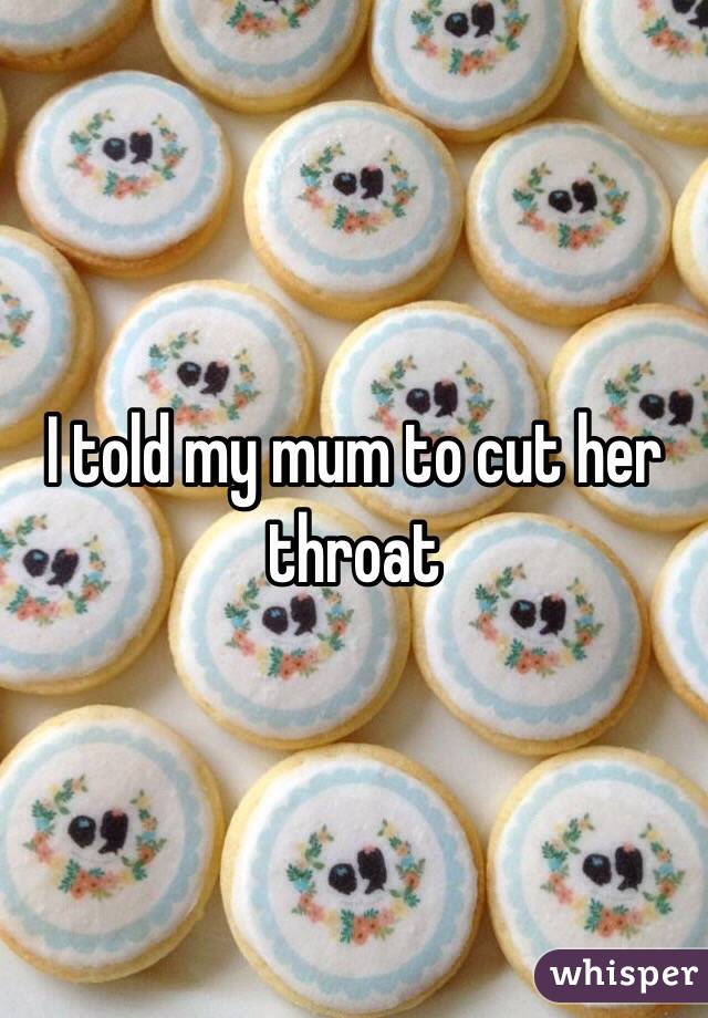 I told my mum to cut her throat
