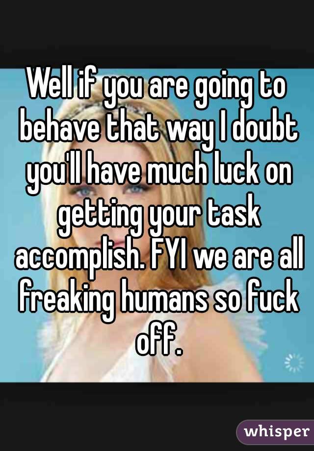 Well if you are going to behave that way I doubt you'll have much luck on getting your task accomplish. FYI we are all freaking humans so fuck off.
