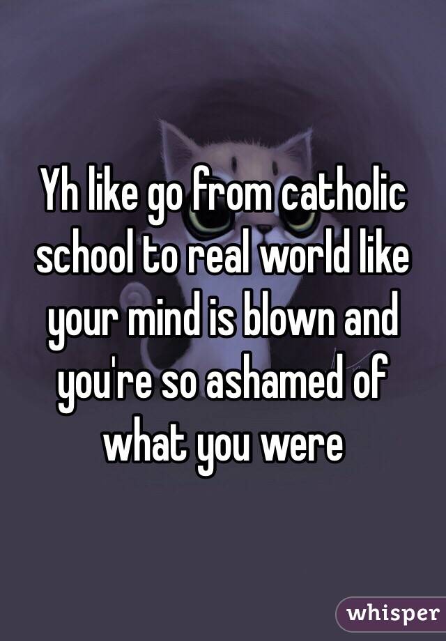 Yh like go from catholic school to real world like your mind is blown and you're so ashamed of what you were