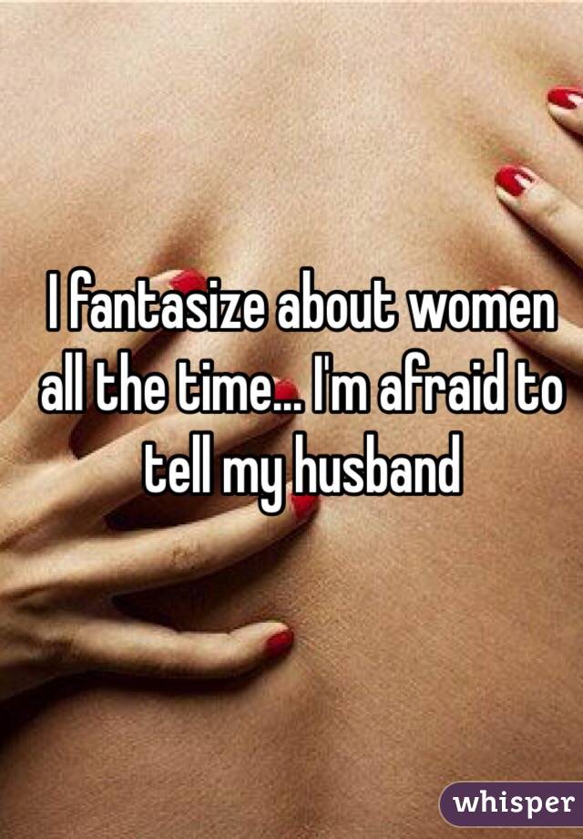I fantasize about women all the time... I'm afraid to tell my husband
