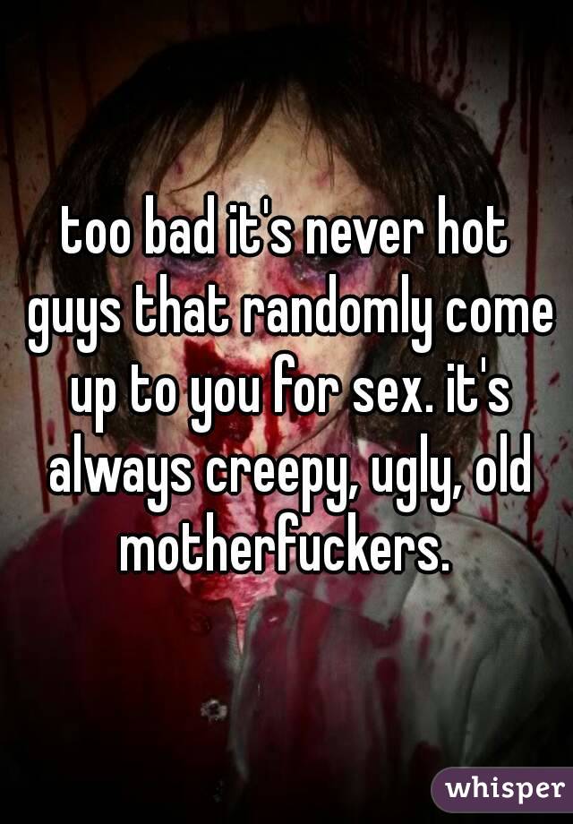 too bad it's never hot guys that randomly come up to you for sex. it's always creepy, ugly, old motherfuckers. 