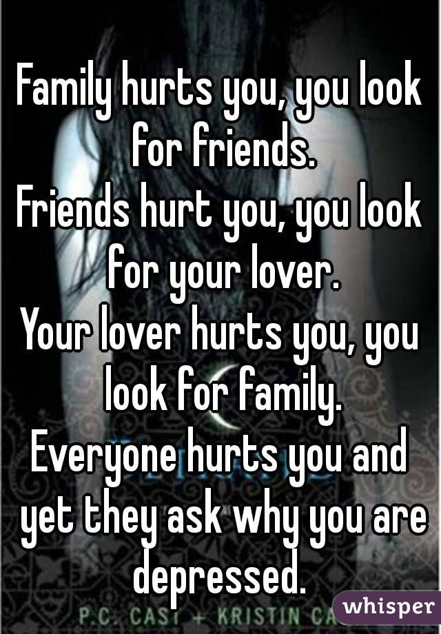 Family hurts you, you look for friends.
Friends hurt you, you look for your lover.
Your lover hurts you, you look for family.
Everyone hurts you and yet they ask why you are depressed. 