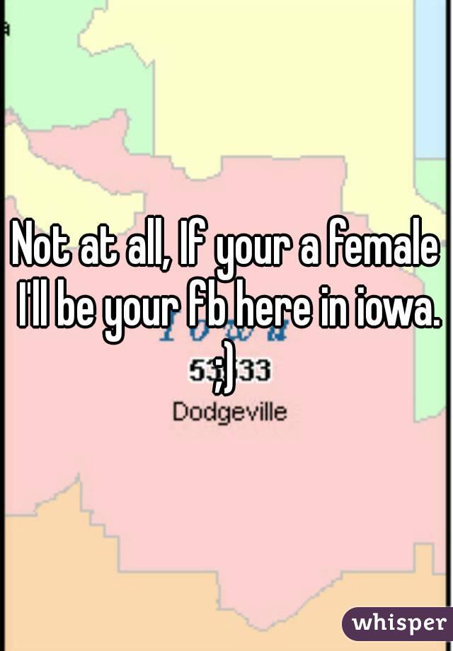 Not at all, If your a female I'll be your fb here in iowa.
;)