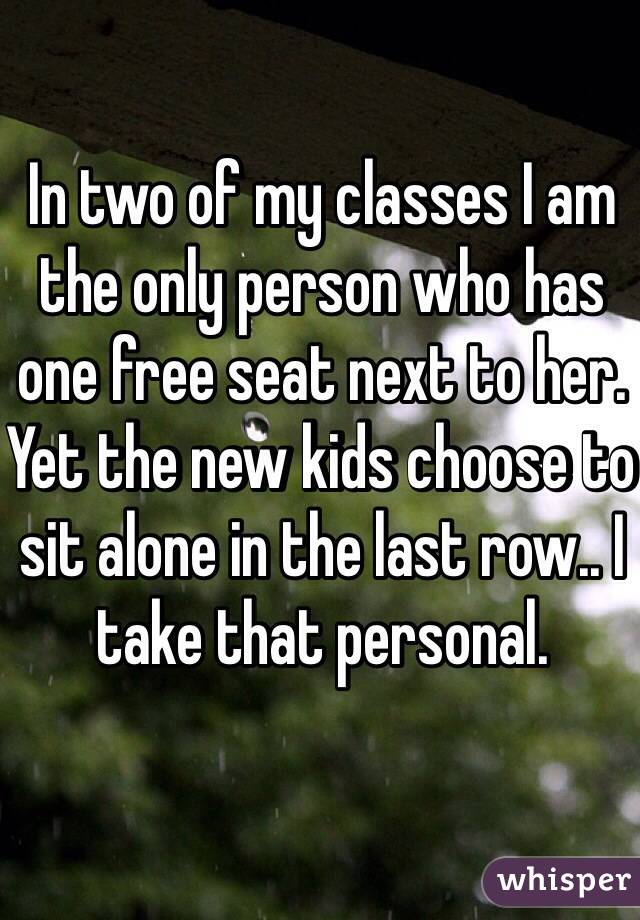 In two of my classes I am the only person who has one free seat next to her. Yet the new kids choose to sit alone in the last row.. I take that personal.