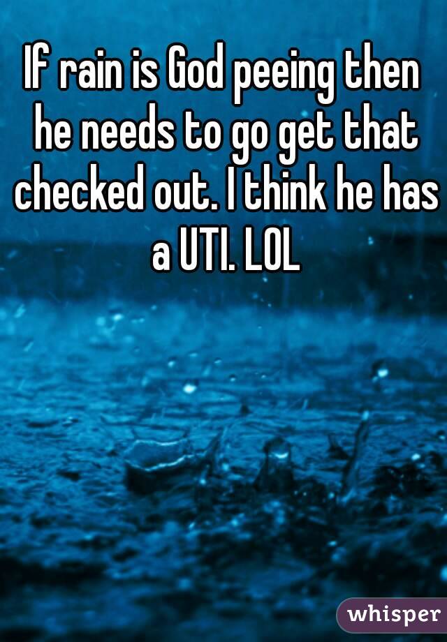 If rain is God peeing then he needs to go get that checked out. I think he has a UTI. LOL