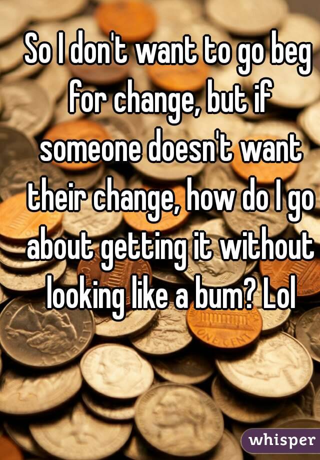 So I don't want to go beg for change, but if someone doesn't want their change, how do I go about getting it without looking like a bum? Lol