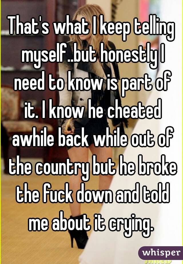 That's what I keep telling myself..but honestly I need to know is part of it. I know he cheated awhile back while out of the country but he broke the fuck down and told me about it crying. 