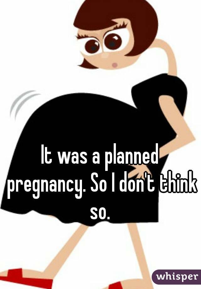 It was a planned pregnancy. So I don't think so. 