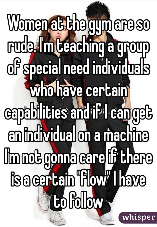 Women at the gym are so rude. I'm teaching a group of special need individuals who have certain capabilities and if I can get an individual on a machine I'm not gonna care if there is a certain "flow" I have to follow 