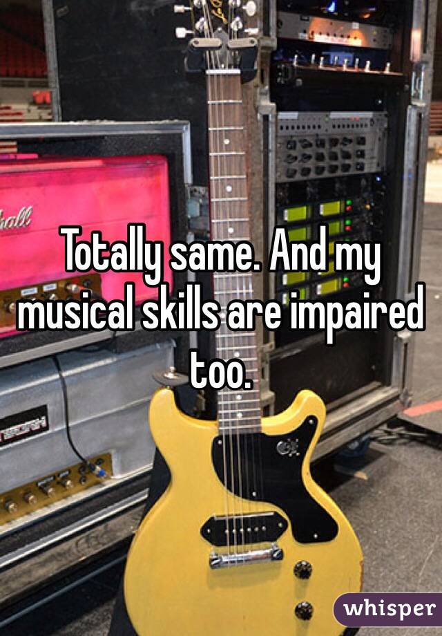 Totally same. And my musical skills are impaired too. 