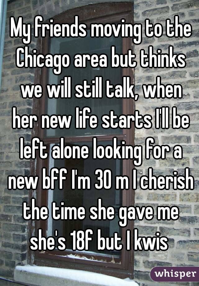  My friends moving to the Chicago area but thinks we will still talk, when her new life starts I'll be left alone looking for a new bff I'm 30 m I cherish the time she gave me she's 18f but I kwis 