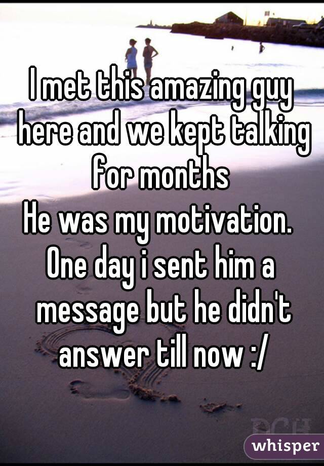 I met this amazing guy here and we kept talking for months 
He was my motivation. 
One day i sent him a message but he didn't answer till now :/