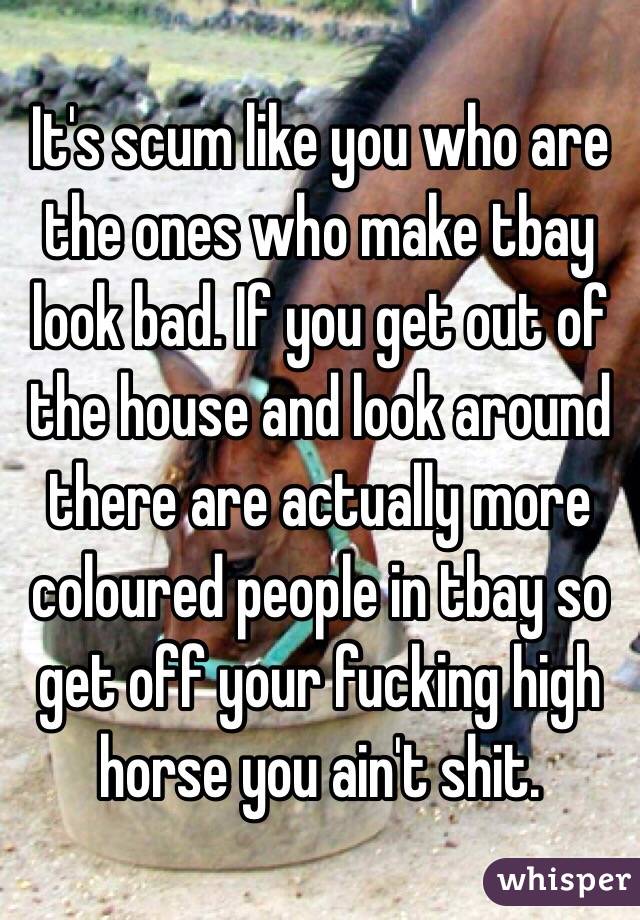 It's scum like you who are the ones who make tbay look bad. If you get out of the house and look around there are actually more coloured people in tbay so get off your fucking high horse you ain't shit. 