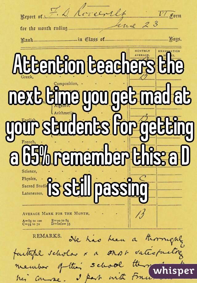Attention teachers the next time you get mad at your students for getting a 65% remember this: a D is still passing 