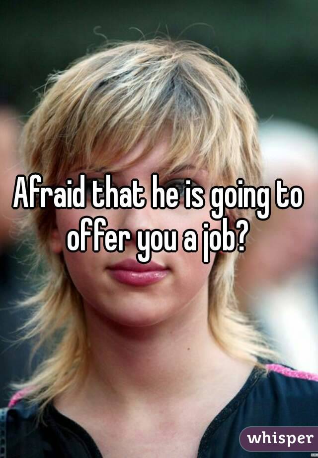 Afraid that he is going to offer you a job? 