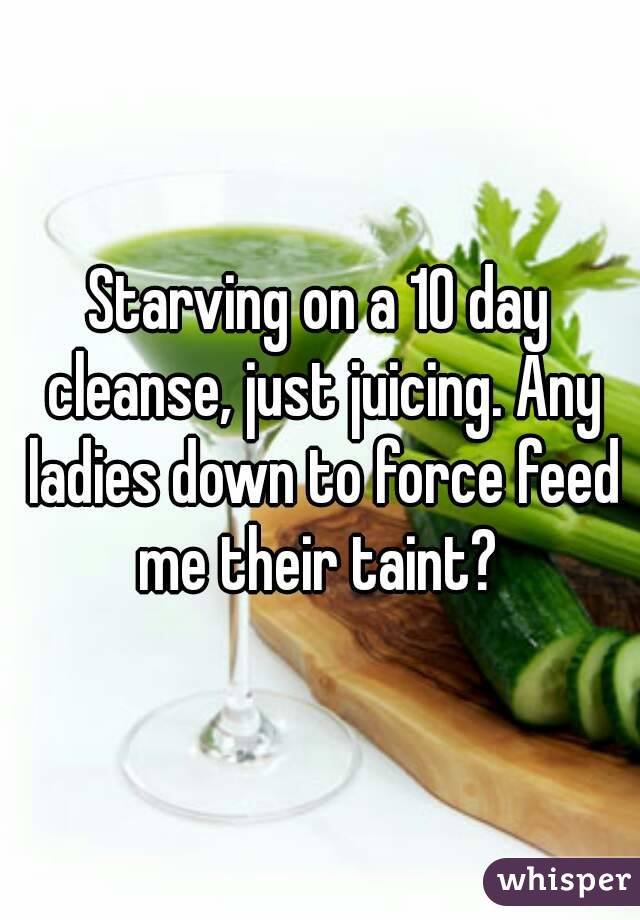 Starving on a 10 day cleanse, just juicing. Any ladies down to force feed me their taint? 