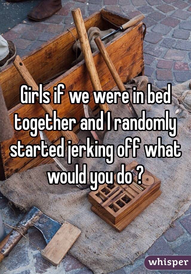 Girls if we were in bed together and I randomly started jerking off what would you do ?