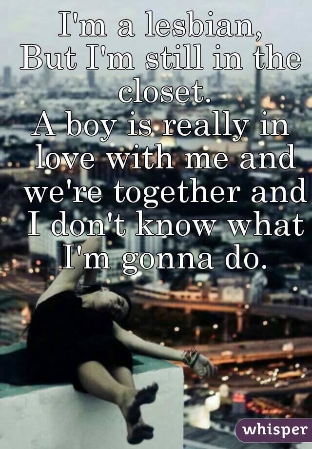 I'm a lesbian,
But I'm still in the closet.
A boy is really in love with me and we're together and I don't know what I'm gonna do.