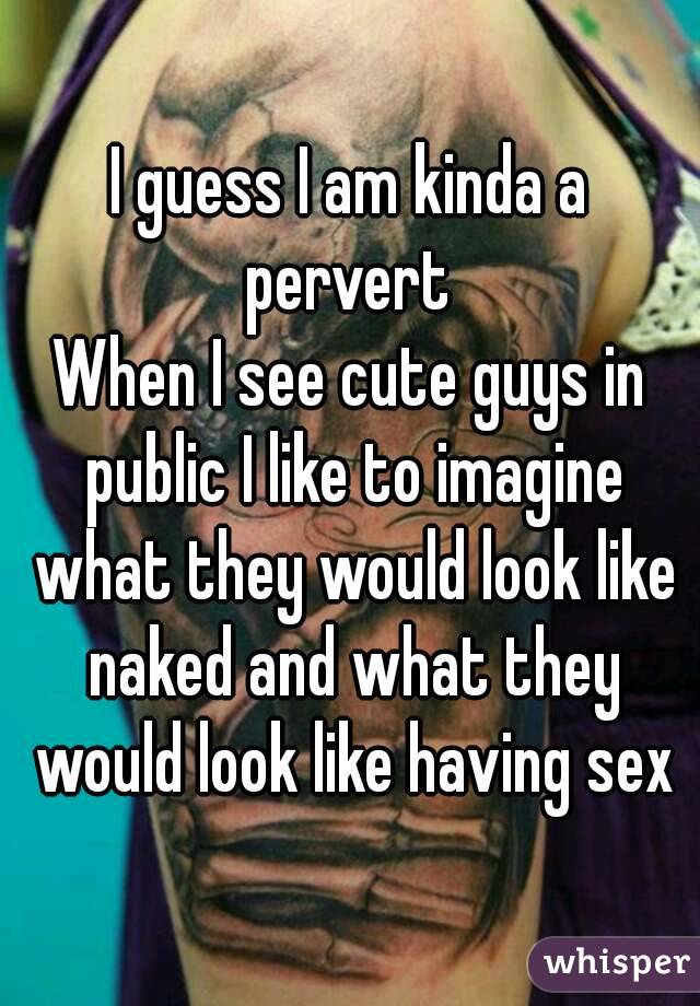 I guess I am kinda a pervert 
When I see cute guys in public I like to imagine what they would look like naked and what they would look like having sex