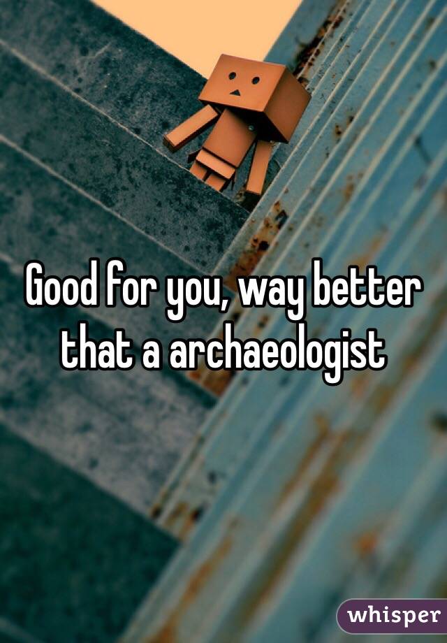Good for you, way better that a archaeologist