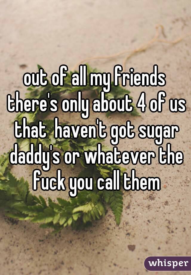 out of all my friends there's only about 4 of us that  haven't got sugar daddy's or whatever the fuck you call them