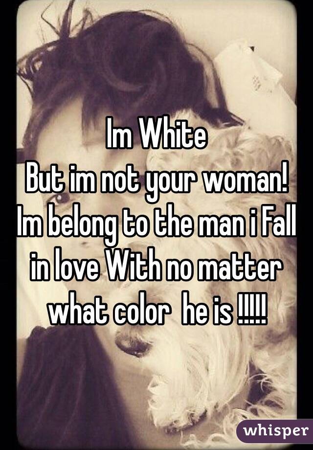 Im White 
But im not your woman!
Im belong to the man i Fall in love With no matter what color  he is !!!!!
