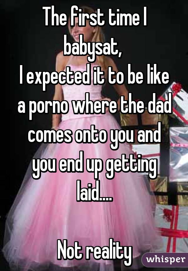 The first time I babysat, 
I expected it to be like a porno where the dad comes onto you and you end up getting laid....

Not reality