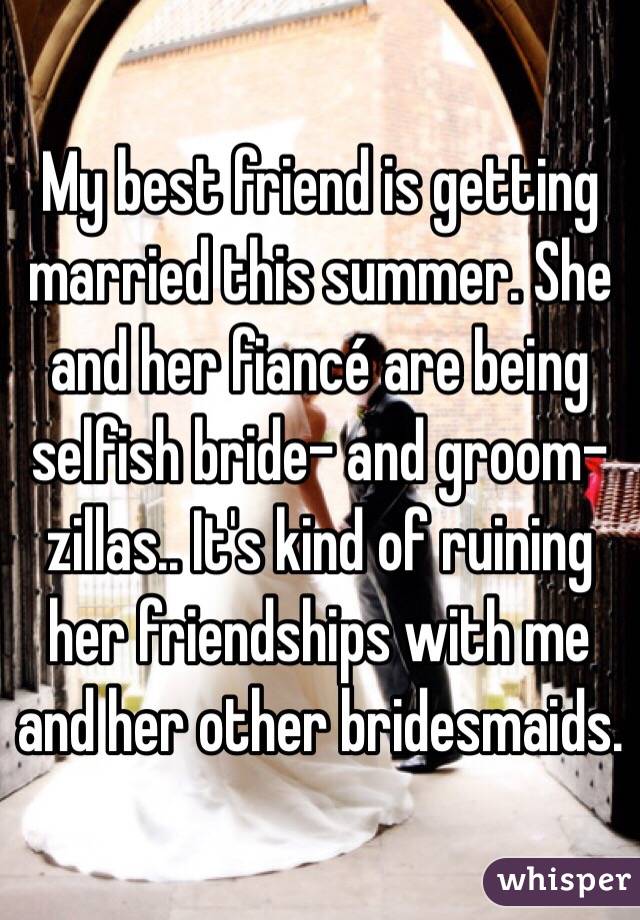 My best friend is getting married this summer. She and her fiancé are being selfish bride- and groom-zillas.. It's kind of ruining her friendships with me and her other bridesmaids.
