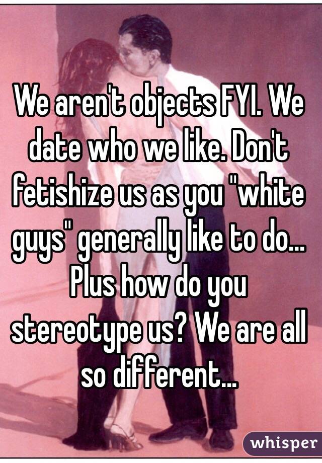 We aren't objects FYI. We date who we like. Don't fetishize us as you "white guys" generally like to do...
Plus how do you stereotype us? We are all so different...