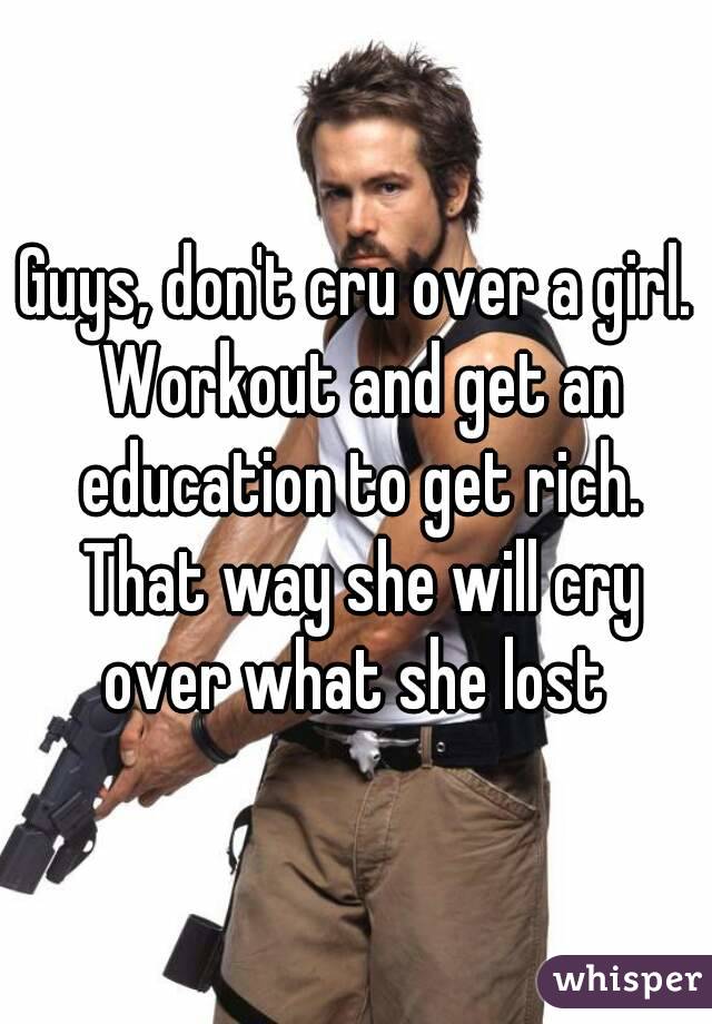Guys, don't cru over a girl. Workout and get an education to get rich. That way she will cry over what she lost 
