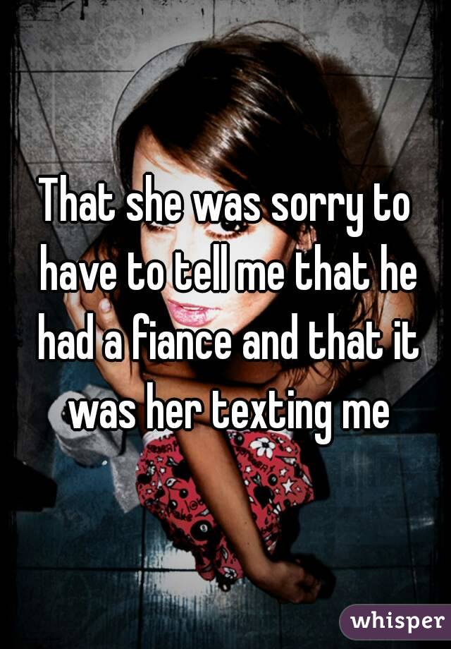 That she was sorry to have to tell me that he had a fiance and that it was her texting me
