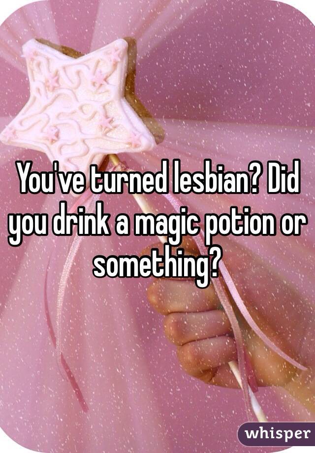 You've turned lesbian? Did you drink a magic potion or something?
