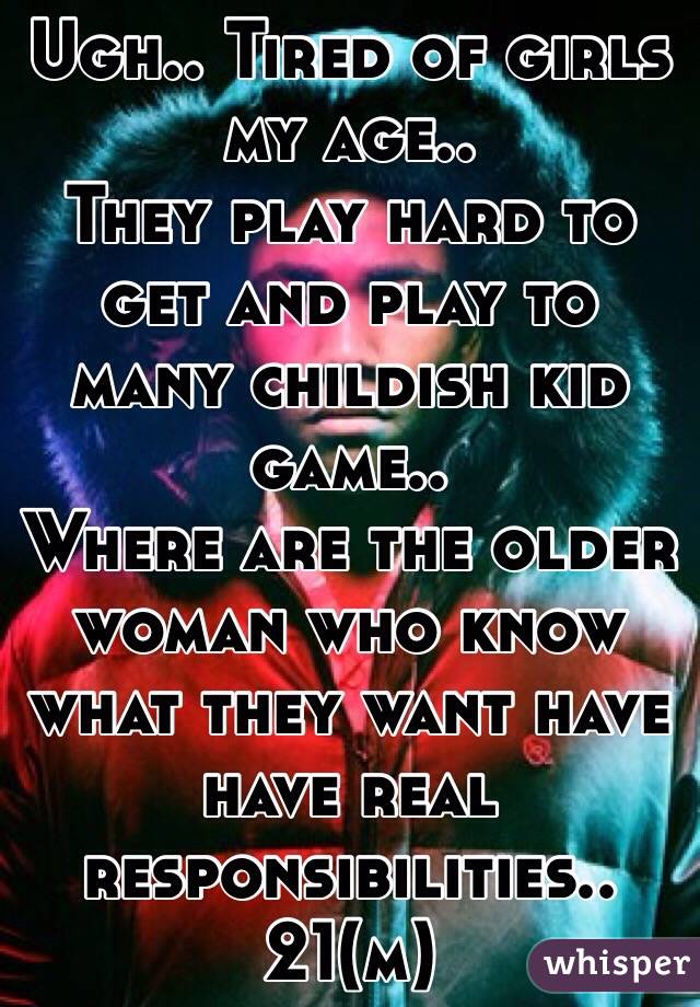 Ugh.. Tired of girls my age.. 
They play hard to get and play to many childish kid game.. 
Where are the older woman who know what they want have have real responsibilities..
21(m) 