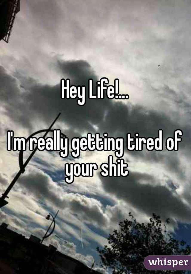 Hey Life!...

I'm really getting tired of your shit