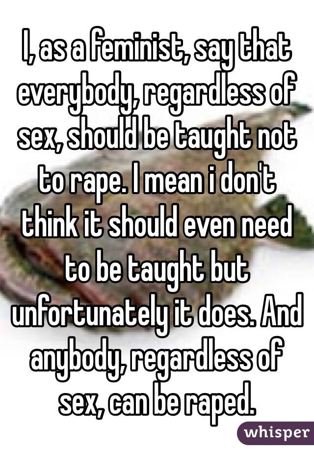 I, as a feminist, say that everybody, regardless of sex, should be taught not to rape. I mean i don't think it should even need to be taught but unfortunately it does. And anybody, regardless of sex, can be raped. 