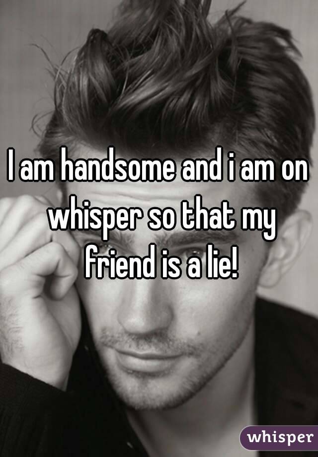 I am handsome and i am on whisper so that my friend is a lie!