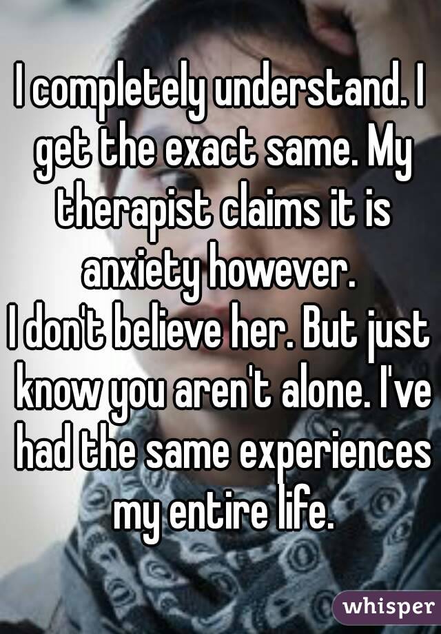 I completely understand. I get the exact same. My therapist claims it is anxiety however. 
I don't believe her. But just know you aren't alone. I've had the same experiences my entire life.