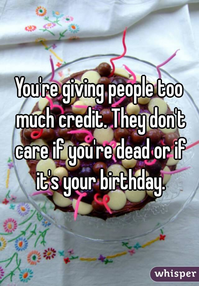 You're giving people too much credit. They don't care if you're dead or if it's your birthday.