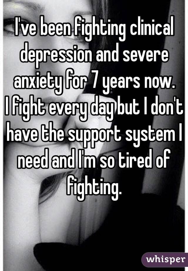 I've been fighting clinical depression and severe anxiety for 7 years now. 
I fight every day but I don't have the support system I need and I'm so tired of fighting. 