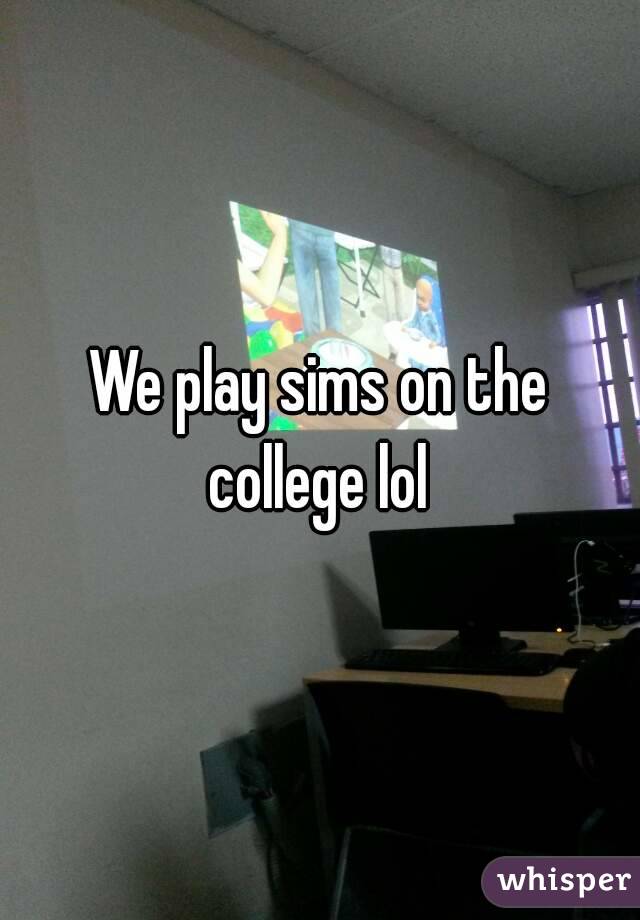 We play sims on the college lol 