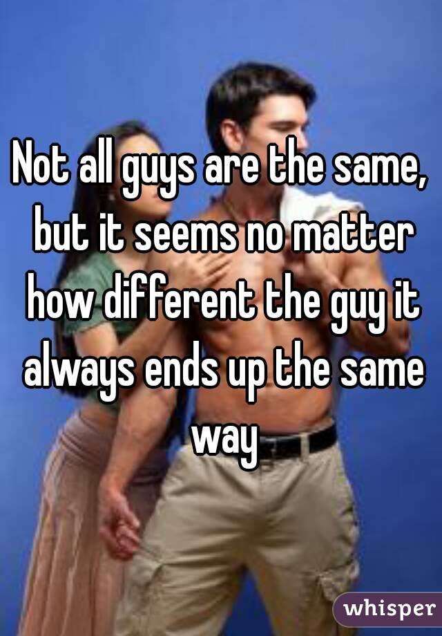 Not all guys are the same, but it seems no matter how different the guy it always ends up the same way