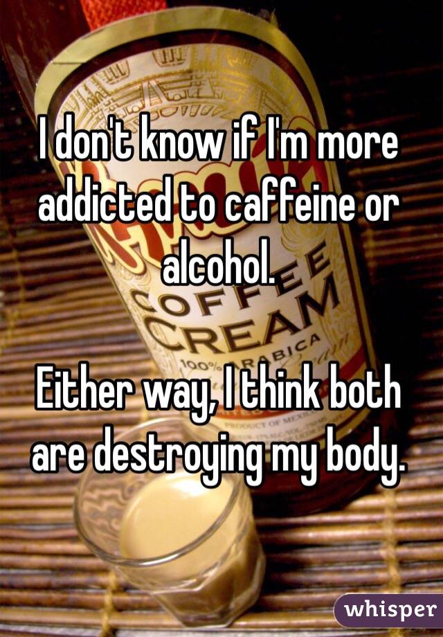 I don't know if I'm more addicted to caffeine or alcohol. 

Either way, I think both are destroying my body. 