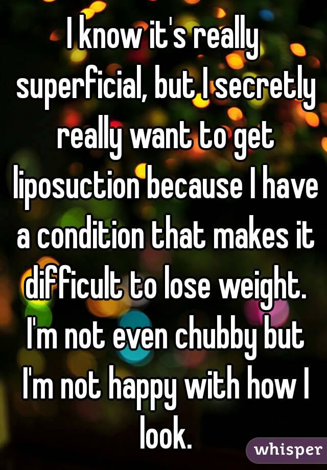 I know it's really superficial, but I secretly really want to get liposuction because I have a condition that makes it difficult to lose weight. I'm not even chubby but I'm not happy with how I look.