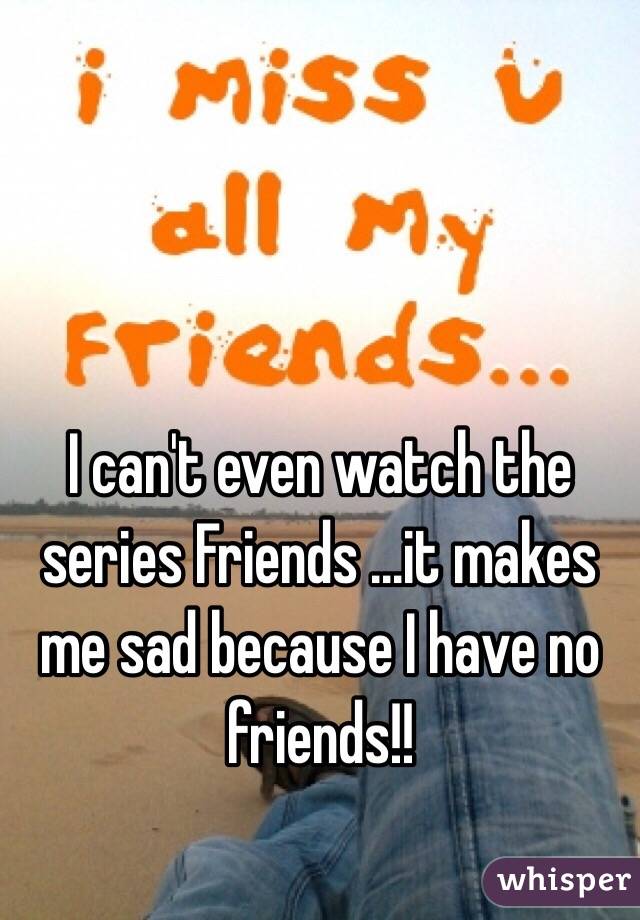 I can't even watch the series Friends ...it makes me sad because I have no friends!! 
